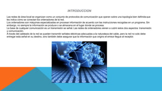 INTRODUCCION
Las redes de área local se organizan como un conjunto de protocolos de comunicación que operan sobre una topología bien definida que
les indica cómo se conectan los ordenadores de la red.
Los ordenadores son máquinas especializadas en procesar información de acuerdo con las instrucciones recogidas en un programa. Sin
embargo, no siempre la información se produce o se almacena en el lugar donde se procesa.
La base de cualquier comunicación es un transmisión se señal. Las redes de ordenadores vienen a cubrir estos dos aspectos: transmisión
y comunicación.
A través del cableado de la red se pueden transmitir señales eléctricas adecuadas a la naturaleza del cable, pero la red no solo debe
entregar esta señal en su destino, sino también debe asegurar que la información que origino el emisor llegue al receptor.
 
