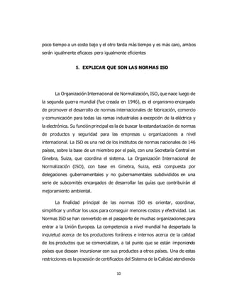 10
poco tiempo a un costo bajo y el otro tarda más tiempo y es más caro, ambos
serán igualmente eficaces pero igualmente eficientes
5. EXPLICAR QUE SON LAS NORMAS ISO
La Organización Internacional de Normalización, ISO, que nace luego de
la segunda guerra mundial (fue creada en 1946), es el organismo encargado
de promover el desarrollo de normas internacionales de fabricación, comercio
y comunicación para todas las ramas industriales a excepción de la eléctrica y
la electrónica. Su función principal es la de buscar la estandarización de normas
de productos y seguridad para las empresas u organizaciones a nivel
internacional. La ISO es una red de los institutos de normas nacionales de 146
países, sobre la base de un miembro por el país, con una Secretaría Central en
Ginebra, Suiza, que coordina el sistema. La Organización Internacional de
Normalización (ISO), con base en Ginebra, Suiza, está compuesta por
delegaciones gubernamentales y no gubernamentales subdivididos en una
serie de subcomités encargados de desarrollar las guías que contribuirán al
mejoramiento ambiental.
La finalidad principal de las normas ISO es orientar, coordinar,
simplificar y unificar los usos para conseguir menores costos y efectividad. Las
Normas ISO se han convertido en el pasaporte de muchas organizaciones para
entrar a la Unión Europea. La competencia a nivel mundial ha despertado la
inquietud acerca de los productores foráneos e internos acerca de la calidad
de los productos que se comercializan, a tal punto que se están imponiendo
países que desean incursionar con sus productos a otros países. Una de estas
restricciones es la posesión de certificados del Sistema de la Calidad atendiendo
 