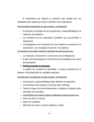 13
El compromiso que adquiere el personal hace posible que sus
habilidades sean usadas para lograr el beneficio de la organización.
Para demostrar la aplicación de este principio, normalmente:
 El personal es conocedor de sus competencias y responsabilidades en la
resolución de problemas.
 Los miembros de una organización comparten sus conocimientos y
experiencias.
 Los trabajadores son conscientes de lo que implica su contribución a la
organización y son evaluados de acuerdo a los objetivos.
Los beneficios que puede implicar la aplicación de este principio son:
 La motivación, involucración y compromiso de los trabajadores.
 El alto nivel de participación y contribución de los empleados a la mejora
del desempeño.
Enfoque basado en procesos:
La gestión por procesos de actividades y recursos posibilita que se
alcancen más eficazmente los resultados esperados.
Para demostrar la aplicación de este principio, normalmente:
 Los procesos y responsabilidades están definidos correctamente.
 Las interfaces entre procesos y funciones están definidas.
 Tanto los riesgos como las consecuencias e impactos en cualquier parte
interesada son evaluados.
 Los beneficios que puede implicar la aplicación de este principio son:
 Ahorro de dinero y tiempo.
 Mejora de resultados.
 Definición de nuevos y mejores objetivos y metas.
 