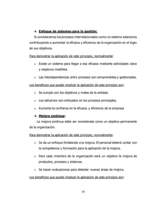 14
Enfoque de sistemas para la gestión:
Si consideramos los procesos interrelacionados como un sistema estaremos
contribuyendo a aumentar la eficacia y eficiencia de la organización en el logro
de sus objetivos.
Para demostrar la aplicación de este principio, normalmente:
 Existe un sistema para llegar a esa eficacia mediante actividades clave
y objetivos medibles.
 Las interdependencias entre procesos son comprendidas y gestionadas.
Los beneficios que puede implicar la aplicación de este principio son:
 Se cumple con los objetivos y metas de la entidad.
 Los esfuerzos son enfocados en los procesos principales.
 Aumenta la confianza en la eficacia y eficiencia de la empresa
Mejora continua:
La mejora continua debe ser considerada como un objetivo permanente
de la organización.
Para demostrar la aplicación de este principio, normalmente:
 Se da un enfoque fortalecido a la mejora. El personal deberá contar con
la competencia y formación para la aplicación de la mejora.
 Para cada miembro de la organización será un objetivo la mejora de
productos, procesos y sistemas.
 Se hacen evaluaciones para detectar nuevas áreas de mejora.
Los beneficios que puede implicar la aplicación de este principio son:
 