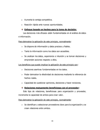 15
 Aumenta la ventaja competitiva.
 Reacción rápida ante nuevas oportunidades.
Enfoque basado en hechos para la toma de decisión:
Las decisiones más eficaces están fundamentadas en el análisis de datos
e información.
Para demostrar la aplicación de este principio, normalmente:
 Se dispone de información y datos precisos y fiables.
 Tanto la información como los datos son accesibles.
 Se analizan los datos, experiencia e intuición y se toman decisiones y
emprenden acciones respecto a ellos.
Los beneficios que puede implicar la aplicación de este principio son:
 Decisiones asertivas fundamentadas en los datos.
 Poder demostrar la efectividad de decisiones mediante la referencia de
hechos reales.
 Capacidad de cuestionar opiniones, decisiones y hacer revisiones.
Relaciones mutuamente beneficiosas con el proveedor:
Este tipo de relaciones, beneficiosas para organización y proveedor,
incrementa la capacidad de ambos para crear valor.
Para demostrar la aplicación de este principio, normalmente:
 Se identifican y seleccionan proveedores clave para la organización y se
crean relaciones entre ambos.
 