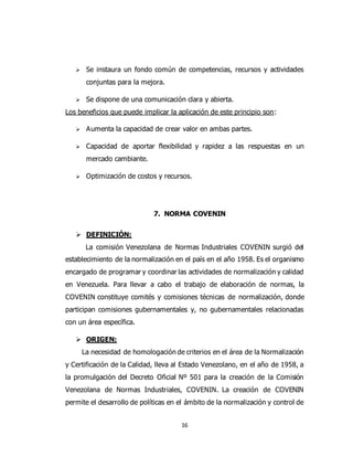16
 Se instaura un fondo común de competencias, recursos y actividades
conjuntas para la mejora.
 Se dispone de una comunicación clara y abierta.
Los beneficios que puede implicar la aplicación de este principio son:
 Aumenta la capacidad de crear valor en ambas partes.
 Capacidad de aportar flexibilidad y rapidez a las respuestas en un
mercado cambiante.
 Optimización de costos y recursos.
7. NORMA COVENIN
 DEFINICIÓN:
La comisión Venezolana de Normas Industriales COVENIN surgió del
establecimiento de la normalización en el país en el año 1958. Es el organismo
encargado de programar y coordinar las actividades de normalización y calidad
en Venezuela. Para llevar a cabo el trabajo de elaboración de normas, la
COVENIN constituye comités y comisiones técnicas de normalización, donde
participan comisiones gubernamentales y, no gubernamentales relacionadas
con un área específica.
 ORIGEN:
La necesidad de homologación de criterios en el área de la Normalización
y Certificación de la Calidad, lleva al Estado Venezolano, en el año de 1958, a
la promulgación del Decreto Oficial Nº 501 para la creación de la Comisión
Venezolana de Normas Industriales, COVENIN. La creación de COVENIN
permite el desarrollo de políticas en el ámbito de la normalización y control de
 
