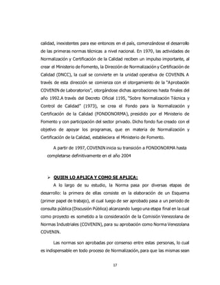 17
calidad, inexistentes para ese entonces en el país, comenzándose el desarrollo
de las primeras normas técnicas a nivel nacional. En 1970, las actividades de
Normalización y Certificación de la Calidad reciben un impulso importante, al
crear el Ministerio de Fomento, la Dirección de Normalización y Certificación de
Calidad (DNCC), la cual se convierte en la unidad operativa de COVENIN. A
través de esta dirección se comienza con el otorgamiento de la “Aprobación
COVENIN de Laboratorios”, otorgándose dichas aprobaciones hasta finales del
año 1992.A través del Decreto Oficial 1195, “Sobre Normalización Técnica y
Control de Calidad” (1973), se crea el Fondo para la Normalización y
Certificación de la Calidad (FONDONORMA), presidido por el Ministerio de
Fomento y con participación del sector privado. Dicho fondo fue creado con el
objetivo de apoyar los programas, que en materia de Normalización y
Certificación de la Calidad, estableciera el Ministerio de Fomento.
A partir de 1997, COVENIN inicia su transición a FONDONORMA hasta
completarse definitivamente en el año 2004
 QUIEN LO APLICA Y COMO SE APLICA:
A lo largo de su estudio, la Norma pasa por diversas etapas de
desarrollo: la primera de ellas consiste en la elaboración de un Esquema
(primer papel de trabajo), el cual luego de ser aprobado pasa a un periodo de
consulta pública (Discusión Pública) alcanzando luego una etapa final en la cual
como proyecto es sometido a la consideración de la Comisión Venezolana de
Normas Industriales (COVENIN), para su aprobación como Norma Venezolana
COVENIN.
Las normas son aprobadas por consenso entre estas personas, lo cual
es indispensable en todo proceso de Normalización, para que las mismas sean
 