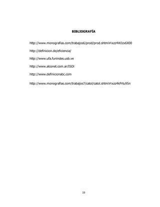 19
BIBLIOGRAFÍA
http://www.monografias.com/trabajos6/prod/prod.shtml#ixzz4WJzx6X00
http://definicion.de/eficiencia/
http://www.ufa.funindes.usb.ve
http://www.alconet.com.ar/ISOl
http://www.definicionabc.com
http://www.monografias.com/trabajos7/catol/catol.shtml#ixzz4kPrtu95n
 