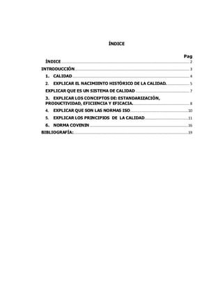2
ÍNDICE
Pag
ÍNDICE..................................................................................................................... 2
INTRODUCCIÓN......................................................................................................... 3
1. CALIDAD........................................................................................................... 4
2. EXPLICAR EL NACIMIENTO HISTÓRICO DE LA CALIDAD. .................... 5
EXPLICAR QUE ES UN SISTEMA DE CALIDAD ................................................. 7
3. EXPLICAR LOS CONCEPTOS DE: ESTANDARIZACIÓN,
PRODUCTIVIDAD, EFICIENCIA Y EFICACIA.................................................... 8
4. EXPLICAR QUE SON LAS NORMAS ISO.....................................................10
5. EXPLICAR LOS PRINCIPIOS DE LA CALIDAD........................................11
6. NORMA COVENIN ..........................................................................................16
BIBLIOGRAFÍA:.........................................................................................................19
 