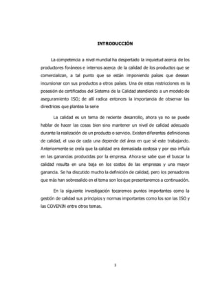 3
INTRODUCCIÓN
La competencia a nivel mundial ha despertado la inquietud acerca de los
productores foráneos e internos acerca de la calidad de los productos que se
comercializan, a tal punto que se están imponiendo países que desean
incursionar con sus productos a otros países. Una de estas restricciones es la
posesión de certificados del Sistema de la Calidad atendiendo a un modelo de
aseguramiento ISO; de allí radica entonces la importancia de observar las
directrices que plantea la serie
La calidad es un tema de reciente desarrollo, ahora ya no se puede
hablar de hacer las cosas bien sino mantener un nivel de calidad adecuado
durante la realización de un producto o servicio. Existen diferentes definiciones
de calidad, el uso de cada una depende del área en que sé este trabajando.
Anteriormente se creía que la calidad era demasiada costosa y por eso influía
en las ganancias producidas por la empresa. Ahora se sabe que el buscar la
calidad resulta en una baja en los costos de las empresas y una mayor
ganancia. Se ha discutido mucho la definición de calidad, pero los pensadores
que más han sobresalido en el tema son los que presentaremos a continuación.
En la siguiente investigación tocaremos puntos importantes como la
gestión de calidad sus principios y normas importantes como los son las ISO y
las COVENIN entre otros temas.
 