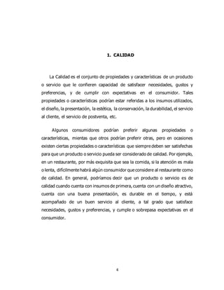 4
1. CALIDAD
La Calidad es el conjunto de propiedades y características de un producto
o servicio que le confieren capacidad de satisfacer necesidades, gustos y
preferencias, y de cumplir con expectativas en el consumidor. Tales
propiedades o características podrían estar referidas a los insumos utilizados,
el diseño, la presentación, la estética, la conservación, la durabilidad, el servicio
al cliente, el servicio de postventa, etc.
Algunos consumidores podrían preferir algunas propiedades o
características, mientas que otros podrían preferir otras, pero en ocasiones
existen ciertas propiedades o características que siempre deben ser satisfechas
para que un producto o servicio pueda ser considerado de calidad. Por ejemplo,
en un restaurante, por más exquisita que sea la comida, si la atención es mala
o lenta, difícilmente habrá algún consumidor que considere al restaurante como
de calidad. En general, podríamos decir que un producto o servicio es de
calidad cuando cuenta con insumos de primera, cuenta con un diseño atractivo,
cuenta con una buena presentación, es durable en el tiempo, y está
acompañado de un buen servicio al cliente, a tal grado que satisface
necesidades, gustos y preferencias, y cumple o sobrepasa expectativas en el
consumidor.
 