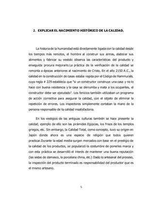 5
2. EXPLICAR EL NACIMIENTO HISTÓRICO DE LA CALIDAD.
La historia de la humanidad está directamente ligada con la calidad desde
los tiempos más remotos, el hombre al construir sus armas, elaborar sus
alimentos y fabricar su vestido observa las características del producto y
enseguida procura mejorarlo.La práctica de la verificación de la calidad se
remonta a épocas anteriores al nacimiento de Cristo. En el año 2150 A.C., la
calidad en la construcción de casas estaba regida por el Código de Hammurabi,
cuya regla # 229 establecía que "si un constructor construye una casa y no lo
hace con buena resistencia y la casa se derrumba y mata a los ocupantes, el
constructor debe ser ejecutado". Los fenicios también utilizaban un programa
de acción correctiva para asegurar la calidad, con el objeto de eliminar la
repetición de errores. Los inspectores simplemente cortaban la mano de la
persona responsable de la calidad insatisfactoria.
En los vestigios de las antiguas culturas también se hace presente la
calidad, ejemplo de ello son las pirámides Egipcias, los frisos de los templos
griegos, etc. Sin embargo, la Calidad Total, como concepto, tuvo su origen en
Japón donde ahora es una especie de religión que todos quieren
practicar.Durante la edad media surgen mercados con base en el prestigio de
la calidad de los productos, se popularizó la costumbre de ponerles marca y
con esta práctica se desarrolló el interés de mantener una buena reputación
(las sedas de damasco, la porcelana china, etc.) Dado lo artesanal del proceso,
la inspección del producto terminado es responsabilidad del productor que es
el mismo artesano.
 