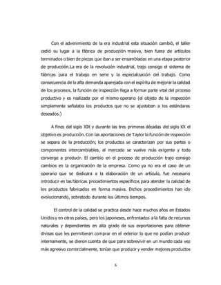 6
Con el advenimiento de la era industrial esta situación cambió, el taller
cedió su lugar a la fábrica de producción masiva, bien fuera de artículos
terminados o bien de piezas que iban a ser ensambladas en una etapa posterior
de producción.La era de la revolución industrial, trajo consigo el sistema de
fábricas para el trabajo en serie y la especialización del trabajo. Como
consecuencia de la alta demanda aparejada con el espíritu de mejorar la calidad
de los procesos, la función de inspección llega a formar parte vital del proceso
productivo y es realizada por el mismo operario (el objeto de la inspección
simplemente señalaba los productos que no se ajustaban a los estándares
deseados.)
A fines del siglo XIX y durante las tres primeras décadas del siglo XX el
objetivo es producción. Con las aportaciones de Taylor la función de inspección
se separa de la producción; los productos se caracterizan por sus partes o
componentes intercambiables, el mercado se vuelve más exigente y todo
converge a producir. El cambio en el proceso de producción trajo consigo
cambios en la organización de la empresa. Como ya no era el caso de un
operario que se dedicara a la elaboración de un artículo, fue necesario
introducir en las fábricas procedimientos específicos para atender la calidad de
los productos fabricados en forma masiva. Dichos procedimientos han ido
evolucionando, sobretodo durante los últimos tiempos.
El control de la calidad se practica desde hace muchos años en Estados
Unidos y en otros países, pero los japoneses, enfrentados a la falta de recursos
naturales y dependientes en alta grado de sus exportaciones para obtener
divisas que les permitieran comprar en el exterior lo que no podían producir
internamente, se dieron cuenta de que para sobrevivir en un mundo cada vez
más agresivo comercialmente, tenían que producir y vender mejores productos
 