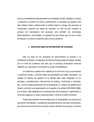 7
que sus competidores internacionales como Estados Unidos, Inglaterra, Francia
y Alemania.Lo anterior los llevó a perfeccionar el concepto de calidad. Para
ellos debería haber calidad desde el diseño hasta la entrega del producto al
consumidor, pasando por todas las acciones, no sólo las que incluyen el
proceso de manufactura del producto, sino también las actividades
administrativas y comerciales, en especial las que tienen que ver con el ciclo
de atención al cliente incluyendo todo servicio posterior.
3. EXPLICAR QUE ES UN SISTEMA DE CALIDAD
Este Se basa en los principios de aproximación al proceso y la
orientación al Cliente. La adopción de dichos principios debería facilitar clientes
con un nivel de confianza más alto que el producto (incluyendo servicio)
satisfará sus requisitos e incrementa su grado de satisfacción.
Un sistema de gestión de la calidad es la forma en la que una empresa
o institución dirige y controla todas las actividades que están asociadas a la
calidad. El sistema de gestión de la calidad debe estar integrado en los
procesos, procedimientos, instrucciones de trabajo, mediciones y controles,
etc., de las propias operaciones de la empresa.Es un sistema de gestión para
dirigir y controlar una organización con respecto a la calidad (ISO 9000:2000),
por lo tanto, está integrado en las operaciones de la empresa u organización y
sirve para asegurar su buen funcionamiento y control en todo momento.
Proporciona además herramientas para la implantación de acciones de
prevención de defectos o problemas (procedimiento de acciones preventivas),
así como de corrección de los mismos. Incluye también los recursos, humanos
 