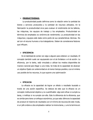 9
 PRODUCTIVIDAD:
La productividad puede definirse como la relación entre la cantidad de
bienes y servicios producidos y la cantidad de recursos utilizados. En la
fabricación la productividad sirve para evaluar el rendimiento de los talleres,
las máquinas, los equipos de trabajo y los empleados. Productividad en
términos de empleados es sinónimo de rendimiento. La productividad en las
máquinas y equipos está dada como parte de sus características técnicas. No
así con el recurso humano o los trabajadores. Deben de considerarse factores
que influyen.
 EFICIENCIA
Es la habilidad de contar con algo o alguien para obtener un resultado. El
concepto también suele ser equiparado con el de fortaleza o el de acción. La
eficiencia, por lo tanto, está vinculada a utilizar los medios disponibles de
manera racional para llegar a una meta. Se trata de la capacidad de alcanzar
un objetivo fijado con anterioridad en el menor tiempo posible y con el mínimo
uso posible de los recursos, lo que supone una optimización
 EFICACIA
La eficacia es la capacidad de lograr un efecto o resultado buscado a
través de una acción específica. Se deduce de esto que la eficacia es un
concepto institucional objetivo y no cuantificable: algo será eficaz si cumple su
tarea, e ineficaz si no cumple con ella. Esto lo diferencia de la eficiencia, que
es similar pero tiene un enfoque económico, ya que esta última es la capacidad
de producir el máximo de resultados con el mínimo de recursos.De este modo,
si un jefe ordena a dos empleados realizar la misma tarea, y uno la termina en
 
