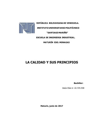 REPÚBLICA BOLIVARIANA DE VENEZUELA.
INSTITUTO UNIVERSITARIO POLITÉCNICO
“SANTIAGO MARIÑO”
ESCUELA DE INGENIERIA INDUSTRIAL.
MATURÍN EDO. MONAGAS
LA CALIDAD Y SUS PRINCIPIOS
Bachiller:
Jesús Díaz ci: 22.725.558
Maturín, junio de 2017
 