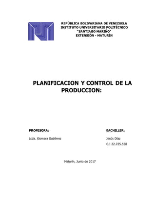 REPÚBLICA BOLIVARIANA DE VENEZUELA
INSTITUTO UNIVERSITARIO POLITÉCNICO
“SANTIAGO MARIÑO”
EXTENSIÓN - MATURÍN
PLANIFICACION Y CONTROL DE LA
PRODUCCION:
PROFESORA: BACHILLER:
Lcda. Xiomara Gutiérrez Jesús Díaz
C.I 22.725.558
Maturín, Junio de 2017
 