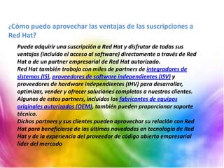 Puede adquirir una suscripción a Red Hat y disfrutar de todas sus
ventajas (incluido el acceso al software) directamente a través de Red
Hat o de un partner empresarial de Red Hat autorizado.
Red Hat también trabaja con miles de partners de integradores de
sistemas (IS), proveedores de software independientes (ISV) y
proveedores de hardware independientes (IHV) para desarrollar,
optimizar, vender y ofrecer soluciones completas a nuestros clientes.
Algunos de estos partners, incluidos los fabricantes de equipos
originales autorizados (OEM), también pueden proporcionar soporte
técnico.
Dichos partners y sus clientes pueden aprovechar su relación con Red
Hat para beneficiarse de las últimas novedades en tecnología de Red
Hat y de la experiencia del proveedor de código abierto empresarial
líder del mercado
¿Cómo puedo aprovechar las ventajas de las suscripciones a
Red Hat?
 