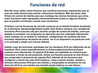 Funciones de red
Red Hat Linux utiliza varios ficheros que contienen funciones importantes que se
usan de modo diverso para activar o desactivar interfaces. Más que fozar cada
fichero de control de interfaz para que contenga las mismas funciones que otros,
estas funciones están agrupadas convenientemente juntas en algunos ficheros
que se pueden suministrar cuando sean necesarios.
El fichero con las funciones de red más comunes es el network-functions, localizado
en el directorio /etc/sysconfig/network-scripts. Este fichero contiene una variedad de
funciones IPv4 comunes útil para muchos scripts de control de interfaz, como por
ejemplo el contactar con programas en ejecución que han solicitado información
sobre cambios en un estado en interfaces, configuración de nombres del host,
encontrar dispositivos de puerta de enlace, ver si un dispositivo en particular está
o no activado y añadir una ruta por defecto.
Debido a que las funciones solicitadas por las interfaces IPv6 son diferentes de las
interfaces IPv4, existe específicamente un ficheronetwork-functions-ipv6 para
sostener esta información. El soporte IPv6 debe ser habilitado en el kernel para
comunicar a través de ese protocolo. Existe una función presente en este fichero
que comprueba la presencia de soporte IPv6. Además de las funciones que
configuran y borran las rutas IPv6 estáticas, crean y borran túneles, añaden y
eliminan direcciones IPv6 para una interfaz y comprueban la existencia de una
dirección IPv6 en una interfaz que también puede hallarse en este fichero
 