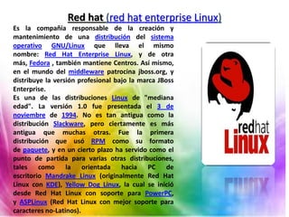 Red hat (red hat enterprise Linux)
Es la compañía responsable de la creación y
mantenimiento de una distribución del sistema
operativo GNU/Linux que lleva el mismo
nombre: Red Hat Enterprise Linux, y de otra
más, Fedora , también mantiene Centros. Así mismo,
en el mundo del middleware patrocina jboss.org, y
distribuye la versión profesional bajo la marca JBoss
Enterprise.
Es una de las distribuciones Linux de "mediana
edad". La versión 1.0 fue presentada el 3 de
noviembre de 1994. No es tan antigua como la
distribución Slackware, pero ciertamente es más
antigua que muchas otras. Fue la primera
distribución que usó RPM como su formato
de paquete, y en un cierto plazo ha servido como el
punto de partida para varias otras distribuciones,
tales como la orientada hacia PC de
escritorio Mandrake Linux (originalmente Red Hat
Linux con KDE), Yellow Dog Linux, la cual se inició
desde Red Hat Linux con soporte para PowerPC,
y ASPLinux (Red Hat Linux con mejor soporte para
caracteres no-Latinos).
 