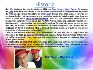 Historia
Red Hat Software Inc. fue fundada en 1994 por Bob Young y Marc Ewing. En agosto
de 1999, Red Hat salió a bolsa y sus acciones obtuvieron la octava ganancia de primer
día más grande en toda la historia de Wall Street. Cuatro años más tarde, el valor de las
acciones de Red Hat es en torno a una centésima parte del máximo valor que llegara a
alcanzar antes de la crisis de las puntocom. Aun así, sus comienzos exitosos en el
mercado de valores sirvieron para que Red Hat fuera portada enperiódicos y revistas no
directamente relacionadas con temas informáticos. En cualquier caso, parece ser que
Red Hat ha sabido superar los problemas de otras compañías del mundo de los
negocios en torno al software libre y anunció números negros por primera vez en su
historia en el último cuarto del año 2002.
Otro de los hechos históricos más importantes de Red Hat fue la adquisición en
noviembre de 1999 de Cygnus Solutions, una empresa fundada una década antes y que
ya había demostrado cómo con una estrategia integral basada en software libre se
puede ganar dinero.
En septiembre de 2003, Red Hat ha decidido concentrar sus esfuerzos de desarrollo en
la versión corporativa de su distribución, Red Hat Enterprise Linux y delegó la versión
común a Fedora Core, un proyecto abierto independiente de Red Hat.
Bob Young y Marc Ewing.
 