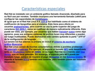 Características especiales
Red Hat es instalado con un ambiente gráfico llamado Anaconda, diseñado para
su fácil uso por novatos. También incorpora una herramienta llamada Lokkit para
configurar las capacidades de Cortafuegos.
Al igual que en el Red Hat Linux 8.0, UTF-8 fue habilitado como el sistema de
codificación de tipografías para el sistema. Esto tiene poco efecto en
usuarios angloparlantes, pero cuando se usa la parte superior del juego de
caracteres ISO 8859-1, éstos se codifican de manera radicalmente diferente. Esto
puede ser visto, por ejemplo, por usuarios que hablan francéso sueco como algo
agresivo, pues sus antiguos sistemas de archivo lucen muy diferentes y pueden
ser luego inutilizables. Puede deshacerse este cambio quitando la parte ".UTF-8"
de la configuración de lenguaje.
La versión 8.0 fue además la primera en incluir el entorno de escritorio
gráfico Bluecurve.
Red Hat Linux carece de muchas características debido a posibles problemas
de copyright y patentes. Por ejemplo, el soporte al formato MP3 está desactivado
tanto en Rhythmbox como en XMMS; en su lugar, Red Hat recomienda usar Ogg
Vorbis, que no tiene patentes. Sin embargo, el soporte para MP3 puede ser
instalado luego, aunque se requiere el pago deregalías en los Estados Unidos. El
soporte al formato NTFS también está ausente, pero también puede ser instalado
libremente.
 