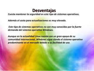 Desventajas
Cuesta mantener la seguridad en este tipo de sistemas operativos.
Además el costo para actualizaciones es muy elevado.
Este tipo de sistemas operativos no son muy conocidos por la fuerte
demanda del sistema operativo Windows.
Aunque en la actualidad Linux cuenta con un gran apoyo de su
comunidad Internacional, Windows sigue siendo el sistema operativo
predominante en el mercado debido a su facilidad de uso.
 