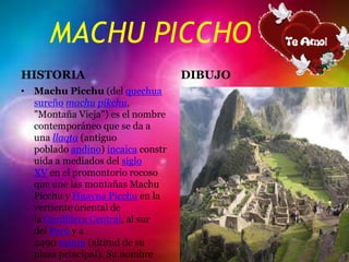 MACHU PICCHO
HISTORIA
• Machu Picchu (del quechua
sureño machu pikchu,
"Montaña Vieja") es el nombre
contemporáneo que se da a
una llaqta (antiguo
poblado andino) incaica constr
uida a mediados del siglo
XV en el promontorio rocoso
que une las montañas Machu
Picchu y Huayna Picchu en la
vertiente oriental de
la Cordillera Central, al sur
del Perú y a
2490 msnm (altitud de su
plaza principal). Su nombre
DIBUJO
 