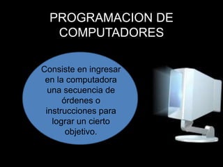 PROGRAMACION DE COMPUTADORES Consiste en ingresar en la computadora una secuencia de órdenes o instrucciones para lograr un cierto objetivo. 