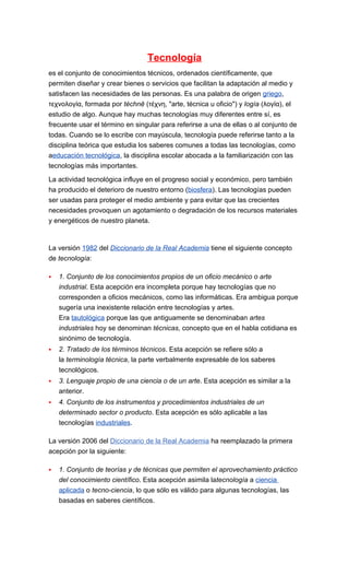 Tecnología
es el conjunto de conocimientos técnicos, ordenados científicamente, que
permiten diseñar y crear bienes o servicios que facilitan la adaptación al medio y
satisfacen las necesidades de las personas. Es una palabra de origen griego,
τεχνολογία, formada por téchnē (τέχνη, "arte, técnica u oficio") y logía (λογία), el
estudio de algo. Aunque hay muchas tecnologías muy diferentes entre sí, es
frecuente usar el término en singular para referirse a una de ellas o al conjunto de
todas. Cuando se lo escribe con mayúscula, tecnología puede referirse tanto a la
disciplina teórica que estudia los saberes comunes a todas las tecnologías, como
aeducación tecnológica, la disciplina escolar abocada a la familiarización con las
tecnologías más importantes.

La actividad tecnológica influye en el progreso social y económico, pero también
ha producido el deterioro de nuestro entorno (biosfera). Las tecnologías pueden
ser usadas para proteger el medio ambiente y para evitar que las crecientes
necesidades provoquen un agotamiento o degradación de los recursos materiales
y energéticos de nuestro planeta.



La versión 1982 del Diccionario de la Real Academia tiene el siguiente concepto
de tecnología:

   1. Conjunto de los conocimientos propios de un oficio mecánico o arte
    industrial. Esta acepción era incompleta porque hay tecnologías que no
    corresponden a oficios mecánicos, como las informáticas. Era ambigua porque
    sugería una inexistente relación entre tecnologías y artes.
    Era tautológica porque las que antiguamente se denominaban artes
    industriales hoy se denominan técnicas, concepto que en el habla cotidiana es
    sinónimo de tecnología.
   2. Tratado de los términos técnicos. Esta acepción se refiere sólo a
    la terminología técnica, la parte verbalmente expresable de los saberes
    tecnológicos.
   3. Lenguaje propio de una ciencia o de un arte. Esta acepción es similar a la
    anterior.
   4. Conjunto de los instrumentos y procedimientos industriales de un
    determinado sector o producto. Esta acepción es sólo aplicable a las
    tecnologías industriales.

La versión 2006 del Diccionario de la Real Academia ha reemplazado la primera
acepción por la siguiente:

   1. Conjunto de teorías y de técnicas que permiten el aprovechamiento práctico
    del conocimiento científico. Esta acepción asimila latecnología a ciencia
    aplicada o tecno-ciencia, lo que sólo es válido para algunas tecnologías, las
    basadas en saberes científicos.
 