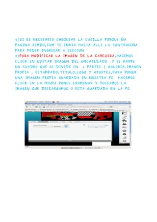 2)SI ES NECESARIO CHEQUEAR LA CASILLA PORQUE ÑA
PAGINA JIMDO.COM TE ENVIA HACIA ALLI LA CONTRASEÑA
PARA PODER INGRESAR A SECCION
3)PARA MODIFICAR LA IMAGEN DE LA CABEZERA.HACEMOS
CLICK EN EDITAR IMAGEN DEL ENCABEZADO    Y SE HABRE
UN CUADRO QUE SE DIVIDE EN   6 PARTES ( GALERIA,IMAGEN
PROPIA , ESTAMPADO,TITULO,LOGO Y AJUSTE).PARA PONER
UNA IMAGEN PROPIA GUARDADA EN NUESTRA PC    HACEMOS
CLICK EN LA MISMA PONES EXAMINAR Y BUSCAMOS LA
IMAGEN QUE DESCARGAMOS O ESTA GUARDADA EN LA PC
 
