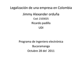 Legalización de una empresa en Colombia
       Jimmy Alexander orduña
               Cod: 2103025
              Ricardo padilla
                   UDI



     Programa de ingeniero electrónica
              Bucaramanga
           Octubre 28 del 2011
 