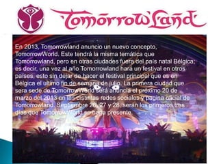 En 2013, Tomorrowland anuncio un nuevo concepto,
TomorrowWorld. Este tendrá la misma temática que
Tomorrowland, pero en otras ciudades fuera del país natal Bélgica;
es decir, una vez al año Tomorrowland hará un festival en otros
países, esto sin dejar de hacer el festival principal que es en
Bélgica el ultimo fin de semana de julio. La primera ciudad que
sera sede de TomorrowWorld será anuncia el próximo 20 de
marzo del 2013 en las distintas redes sociales y pagina oficial de
Tomorrowland. Septiembre 26, 27 y 28, serán los primeros tres
días que TomorrowWorld se haga presente.
 