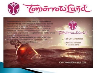 TomorrowWorld es como se llama el nuevo festival
internacional de Tomorrowland. Visto el éxito de este
macrofestival, la gente de Tomorrowland ha decidido
internacionalizar este macroevento, dando lugar a la
celebración de otro Tomorrowland en otra parte del
mundo. Esto se producirá en septiembre de 2013 y pronto
tendremos noticias de ello.
El festival de TomorrowWorld tendrá lugar los días
27,28 y 29 de septiembre en un lugar todavía sin
confirmar ni con artistas confirmados
 