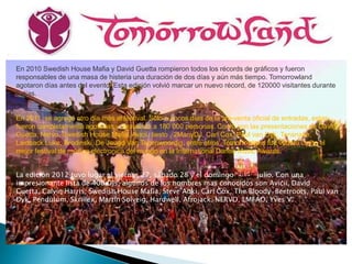 En 2010 Swedish House Mafia y David Guetta rompieron todos los récords de gráficos y fueron
responsables de una masa de histeria una duración de dos días y aún más tiempo. Tomorrowland
agotaron días antes del evento. Esta edición volvió marcar un nuevo récord, de 120000 visitantes durante
2 días.


En 2011, se agregó otro día más al festival. Sólo a pocos días de la pre-venta oficial de entradas, estas
fueron completamente agotadas y atrayendo a 180 000 personas. Contó con las presentaciones de David
Guetta, Nervo, Swedish House Mafia, Avicii, tiesto , 2ManyDJ, Carl Cox, Paul van Dyk, Tensnake,
Laidback Luke, Brodinski, De Jeugd Van Tegenwoordig, entre otros. Tomorrowland fue votado como el
mejor festival de música electronica del mundo en la International Dance Music Awards.


La edición 2012 tuvo lugar el viernes 27, sábado 28 y el domingo 29 de julio. Con una
impresionante lista de 400 DJs, algunos de los nombres mas conocidos son Avicii, David
Guetta, Calvin Harris, Swedish House Mafia, Steve Aoki, Carl Cox, The Bloody Beetroots, Paul van
Dyk, Pendulum, Skrillex, Martin Solveig, Hardwell, Afrojack, NERVO, LMFAO, Yves V.
 