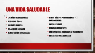 UNA VIDA SALUDABLE
• LOS HÁBITOS SALUDABLES:
• ACTIVIDAD FÍSICA
• HIGIENE Y LIMPIEZA
• RELACIONES SOCIALES
• ALIMENTACIÓN EQUILIBRADA
• OTROS HÁBITOS PARA PREVENIR
ENFERMEDADES:
• EVITAR LESIONES
• PREVENIR ACCIDENTES
• LAS REVISIONES MÉDICAS Y LA VACUNACIÓN
• EVITAR FACTORES DE RIESGO