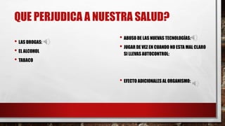 QUE PERJUDICA A NUESTRA SALUD?
• LAS DROGAS:
• EL ALCOHOL
• TABACO
• ABUSO DE LAS NUEVAS TECNOLOGÍAS:
• JUGAR DE VEZ EN CUANDO NO ESTA MAL CLARO
SI LLEVAS AUTOCONTROL:
• EFECTO ADICIONALES AL ORGANISMO: