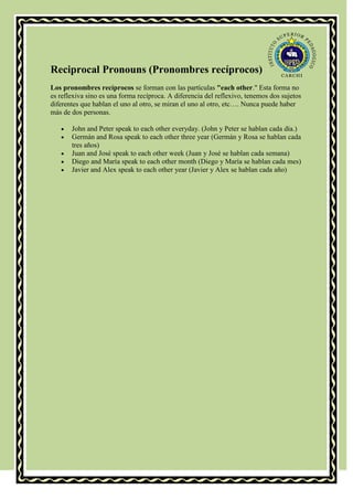 Reciprocal Pronouns (Pronombres recíprocos)
Los pronombres recíprocos se forman con las partículas "each other." Esta forma no
es reflexiva sino es una forma recíproca. A diferencia del reflexivo, tenemos dos sujetos
diferentes que hablan el uno al otro, se miran el uno al otro, etc…. Nunca puede haber
más de dos personas.

       John and Peter speak to each other everyday. (John y Peter se hablan cada día.)
       Germán and Rosa speak to each other three year (Germán y Rosa se hablan cada
       tres años)
       Juan and José speak to each other week (Juan y José se hablan cada semana)
       Diego and María speak to each other month (Diego y María se hablan cada mes)
       Javier and Alex speak to each other year (Javier y Alex se hablan cada año)
 