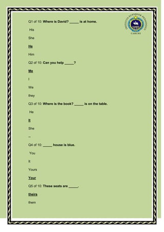 Q1 of 10: Where is David? _____ is at home.

    His

She

He

Him

Q2 of 10: Can you help _____?

Me

I

We

they

Q3 of 10: Where is the book? _____ is on the table.

    He

It

She

--

Q4 of 10: _____ house is blue.

    You

It

Yours

Your

Q5 of 10: These seats are _____.

theirs

them
 