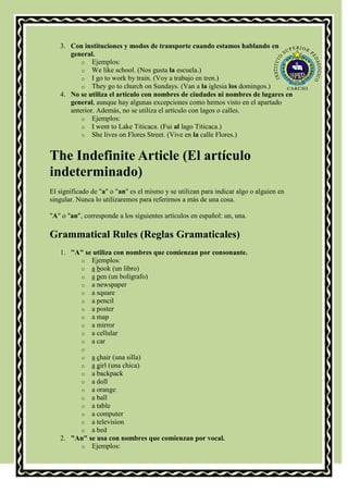 3. Con instituciones y modos de transporte cuando estamos hablando en
      general.
          o Ejemplos:
          o We like school. (Nos gusta la escuela.)
          o I go to work by train. (Voy a trabajo en tren.)
          o They go to church on Sundays. (Van a la iglesia los domingos.)
   4. No se utiliza el artículo con nombres de ciudades ni nombres de lugares en
      general, aunque hay algunas excepciones como hemos visto en el apartado
      anterior. Además, no se utiliza el artículo con lagos o calles.
          o Ejemplos:
          o I went to Lake Titicaca. (Fui al lago Titicaca.)
          o She lives on Flores Street. (Vive en la calle Flores.)


The Indefinite Article (El artículo
indeterminado)
El significado de "a" o "an" es el mismo y se utilizan para indicar algo o alguien en
singular. Nunca lo utilizaremos para referirnos a más de una cosa.

"A" o "an", corresponde a los siguientes artículos en español: un, una.

Grammatical Rules (Reglas Gramaticales)
   1. "A" se utiliza con nombres que comienzan por consonante.
        o Ejemplos:
        o a book (un libro)
        o a pen (un bolígrafo)
        o a newspaper
        o a square
        o a pencil
        o a poster
        o a map
        o a mirror
        o a cellular
        o a car
           o
           oa chair (una silla)
           oa girl (una chica)
           oa backpack
           oa doll
           oa orange
           oa ball
           oa table
           oa computer
           oa television
           oa bed
   2. "An" se usa con nombres que comienzan por vocal.
        o Ejemplos:
 