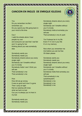 CANCION EN INGLES DE ENRIQUE IGLESIAS


You                                     Somebody dreams about you every
Do you remember me like I               single night
remember you                            Somebody can´t breathe without
Do you spend your life going back in    you it´s lonely
your mind to the time                   Somebody holds at someday you
                                        will see
Coz I                                   That somebody´s me oh yeah
I walk the streets alone I hear
people my own                           You´ll always be in my life
and everyone can see that I real fair   Even if I´m not in your life
and I´m going for her                   It´s in my memory
thinking about you was somebody
else                                    Now when you remember me
                                        And before you set me free
Somebody wants you                      Oh listen please
Somebody needs you
Somebody dreams about you every         Somebody wants you
single night                            Somebody needs you
Somebody can´t breathe without          Somebody dreams about you every
you it´s lonely                         single night
Somebody holds I won´t think you        Somebody can´t breathe without
will see                                you it´s lonely
That somebody´s me                      Somebody holds that someday you
That somebody´s me                      will see
                                        That somebody´s me
How                                     (yeaaheeyeeh)
How did we go wrong                     Somebody´s me
It was so good and now it´s gone        Somebody´s me
Then I pray at night                    Somebody´s me
that our passing will cross
what we had is a lost
Coz you´re always you´re here in
my lost

Somebody wants you
Somebody needs you
 
