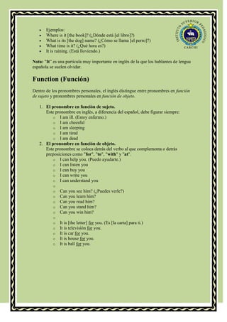 Ejemplos:
       Where is it [the book]? (¿Dónde está [el libro]?)
       What is its [the dog] name? (¿Cómo se llama [el perro]?)
       What time is it? (¿Qué hora es?)
       It is raining. (Está lloviendo.)

Nota: "It” es una particula muy importante en inglés de la que los hablantes de lengua
española se suelen olvidar.

Function (Función)
Dentro de los pronombres personales, el inglés distingue entre pronombres en función
de sujeto y pronombres personales en función de objeto.

   1. El pronombre en función de sujeto.
      Este pronombre en inglés, a diferencia del español, debe figurar siempre:
          o I am ill. (Estoy enfermo.)
          o I am cheesful
          o I am sleeping
          o I am tired
          o I am dead
   2. El pronombre en función de objeto.
      Este pronombre se coloca detrás del verbo al que complementa o detrás
      preposiciones como "for", "to", "with" y "at".
          o I can help you. (Puedo ayudarte.)
          o I can listen you
          o I can buy you
          o I can write you
          o I can understand you
           o
           o   Can you see him? (¿Puedes verle?)
           o   Can you learn him?
           o   Can you read him?
           o   Can you stand him?
           o   Can you win him?
           o
           o   It is [the letter] for you. (Es [la carta] para ti.)
           o   It is televisión for you.
           o   It is car for you.
           o   It is house for you.
           o   It is ball for you.
 