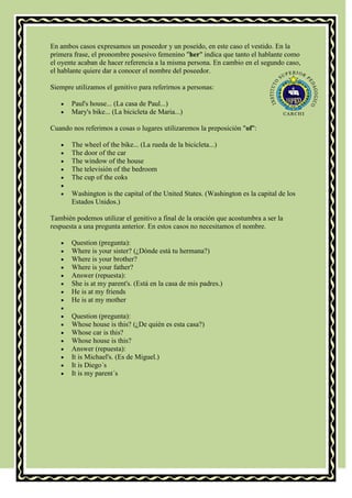 En ambos casos expresamos un poseedor y un poseído, en este caso el vestido. En la
primera frase, el pronombre posesivo femenino "her" indica que tanto el hablante como
el oyente acaban de hacer referencia a la misma persona. En cambio en el segundo caso,
el hablante quiere dar a conocer el nombre del poseedor.

Siempre utilizamos el genitivo para referirnos a personas:

       Paul's house... (La casa de Paul...)
       Mary's bike... (La bicicleta de Maria...)

Cuando nos referimos a cosas o lugares utilizaremos la preposición "of":

       The wheel of the bike... (La rueda de la bicicleta...)
       The door of the car
       The window of the house
       The televisión of the bedroom
       The cup of the coks

       Washington is the capital of the United States. (Washington es la capital de los
       Estados Unidos.)

También podemos utilizar el genitivo a final de la oración que acostumbra a ser la
respuesta a una pregunta anterior. En estos casos no necesitamos el nombre.

       Question (pregunta):
       Where is your sister? (¿Dónde está tu hermana?)
       Where is your brother?
       Where is your father?
       Answer (repuesta):
       She is at my parent's. (Está en la casa de mis padres.)
       He is at my friends
       He is at my mother

       Question (pregunta):
       Whose house is this? (¿De quién es esta casa?)
       Whose car is this?
       Whose house is this?
       Answer (repuesta):
       It is Michael's. (Es de Miguel.)
       It is Diego´s
       It is my parent´s
 