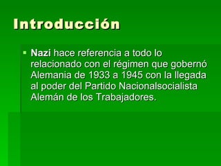 Introducción Nazi  hace referencia a todo lo relacionado con el régimen que gobernó Alemania de 1933 a 1945 con la llegada al poder del Partido Nacionalsocialista Alemán de los Trabajadores. 