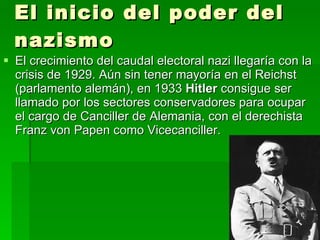 El inicio del poder del nazismo El crecimiento del caudal electoral nazi llegaría con la crisis de 1929. Aún sin tener mayoría en el Reichst (parlamento alemán), en 1933  Hitler  consigue ser llamado por los sectores conservadores para ocupar el cargo de Canciller de Alemania, con el derechista Franz von Papen como Vicecanciller. 