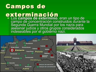 Campos de exterminación Los  campos de exterminio , eran un tipo de campo de concentración construidos durante la Segunda Guerra Mundial por los nazis para asesinar judíos y otros grupos considerados indeseables por el gobierno nazi. 