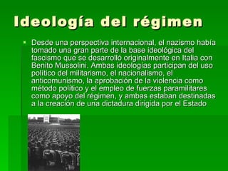 Ideología del régimen  Desde una perspectiva internacional, el nazismo había tomado una gran parte de la base ideológica del fascismo que se desarrolló originalmente en Italia con Benito Mussolini. Ambas ideologías participan del uso político del militarismo, el nacionalismo, el anticomunismo, la aprobación de la violencia como método político y el empleo de fuerzas paramilitares como apoyo del régimen, y ambas estaban destinadas a la creación de una dictadura dirigida por el Estado  