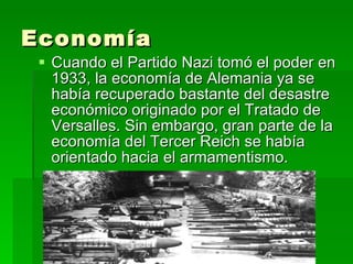 Economía  Cuando el Partido Nazi tomó el poder en 1933, la economía de Alemania ya se había recuperado bastante del desastre económico originado por el Tratado de Versalles. Sin embargo, gran parte de la economía del Tercer Reich se había orientado hacia el armamentismo. 