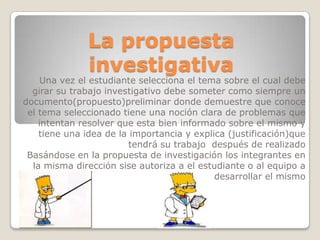 La propuesta
investigativa
Una vez el estudiante selecciona el tema sobre el cual debe
girar su trabajo investigativo debe someter como siempre un
documento(propuesto)preliminar donde demuestre que conoce
el tema seleccionado tiene una noción clara de problemas que
intentan resolver que esta bien informado sobre el mismo y
tiene una idea de la importancia y explica (justificación)que
tendrá su trabajo después de realizado
Basándose en la propuesta de investigación los integrantes en
la misma dirección sise autoriza a el estudiante o al equipo a
desarrollar el mismo
 