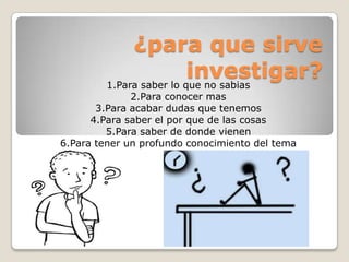¿para que sirve
investigar?1.Para saber lo que no sabias
2.Para conocer mas
3.Para acabar dudas que tenemos
4.Para saber el por que de las cosas
5.Para saber de donde vienen
6.Para tener un profundo conocimiento del tema
 