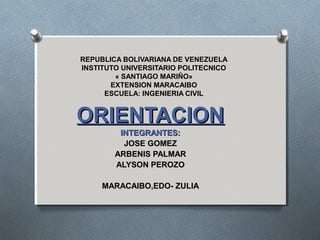 REPUBLICA BOLIVARIANA DE VENEZUELA
INSTITUTO UNIVERSITARIO POLITECNICO
« SANTIAGO MARIÑO»
EXTENSION MARACAIBO
ESCUELA: INGENIERIA CIVIL
ORIENTACIONORIENTACION
INTEGRANTES:INTEGRANTES:
JOSE GOMEZJOSE GOMEZ
ARBENIS PALMARARBENIS PALMAR
ALYSON PEROZOALYSON PEROZO
MARACAIBO,EDO- ZULIAMARACAIBO,EDO- ZULIA
 