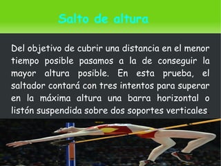    
Salto de altura
Del objetivo de cubrir una distancia en el menor
tiempo posible pasamos a la de conseguir la
mayor altura posible. En esta prueba, el
saltador contará con tres intentos para superar
en la máxima altura una barra horizontal o
listón suspendida sobre dos soportes verticales.
 