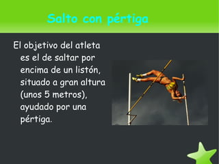    
Salto con pértiga
El objetivo del atleta
es el de saltar por
encima de un listón,
situado a gran altura
(unos 5 metros),
ayudado por una
pértiga.
 