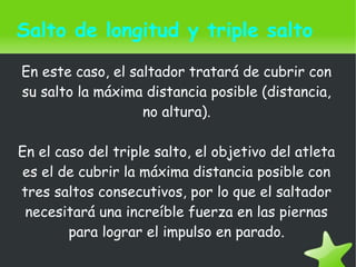    
Salto de longitud y triple salto
En este caso, el saltador tratará de cubrir con
su salto la máxima distancia posible (distancia,
no altura).
En el caso del triple salto, el objetivo del atleta
es el de cubrir la máxima distancia posible con
tres saltos consecutivos, por lo que el saltador
necesitará una increíble fuerza en las piernas
para lograr el impulso en parado.
 